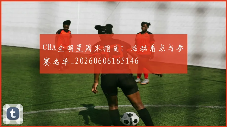 CBA全明星周末指南:活动看点与参赛名单_20260606165146