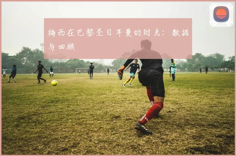 梅西在巴黎圣日耳曼的时光：数据与回顾