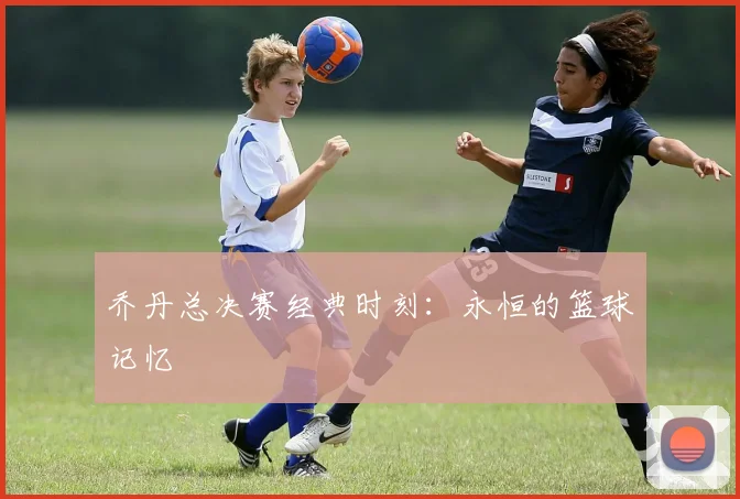 乔丹总决赛经典时刻：永恒的篮球记忆