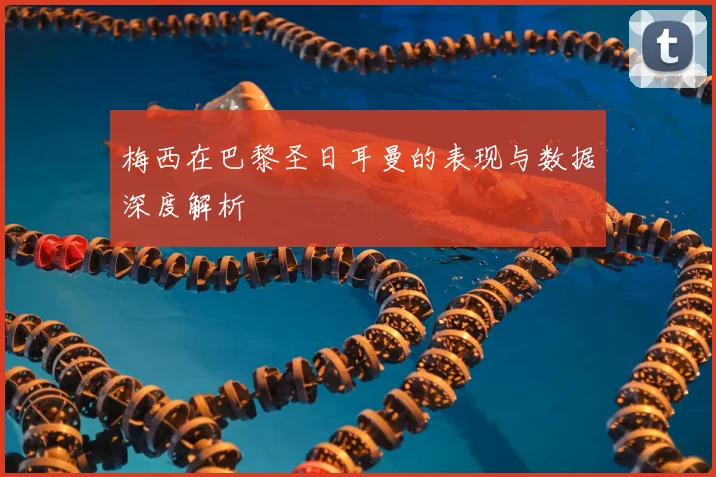 梅西在巴黎圣日耳曼的表现与数据深度解析